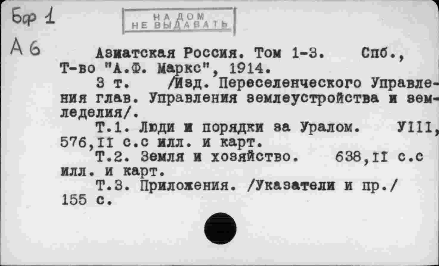 ﻿Бер 1
А 6
НАЛОМ НЕ ВЫДАВАТЬ
Азиатская Россия. Том 1-3. Спб., Т-во "А.Ф. Маркс”, 1914.
З т. /Изд. Переселенческого Управле ния глав. Управления землеустройства и зем леделил/.
Т.1. Люди и порядки за Уралом. УШ 576,11 с.с илл. и карт.
Т.2. Земля и хозяйство. 638,11 с.с илл. и карт.
Т.З. Приложения. /Указатели и пр./ 155 с.